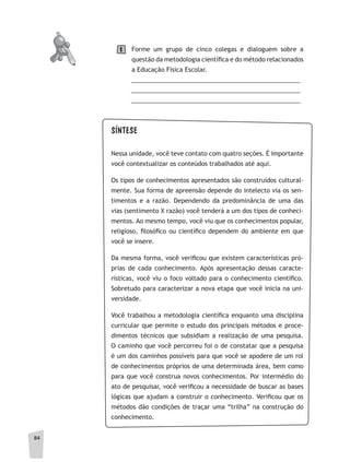 84
Forme um grupo de cinco colegas e dialoguem sobre a
questão da metodologia científica e do método relacionados
a Educação Física Escolar.
__________________________________________________
__________________________________________________
__________________________________________________
1
SÍNTESE
Nessa unidade, você teve contato com quatro seções. É importante
você contextualizar os conteúdos trabalhados até aqui.
Os tipos de conhecimentos apresentados são construídos cultural-
mente. Sua forma de apreensão depende do intelecto via os sen-
timentos e a razão. Dependendo da predominância de uma das
vias (sentimento X razão) você tenderá a um dos tipos de conheci-
mentos. Ao mesmo tempo, você viu que os conhecimentos popular,
religioso, filosófico ou científico dependem do ambiente em que
você se insere.
Da mesma forma, você verificou que existem características pró-
prias de cada conhecimento. Após apresentação dessas caracte-
rísticas, você viu o foco voltado para o conhecimento científico.
Sobretudo para caracterizar a nova etapa que você inicia na uni-
versidade.
Você trabalhou a metodologia científica enquanto uma disciplina
curricular que permite o estudo dos principais métodos e proce-
dimentos técnicos que subsidiam a realização de uma pesquisa.
O caminho que você percorreu foi o de constatar que a pesquisa
é um dos caminhos possíveis para que você se apodere de um rol
de conhecimentos próprios de uma determinada área, bem como
para que você construa novos conhecimentos. Por intermédio do
ato de pesquisar, você verificou a necessidade de buscar as bases
lógicas que ajudam a construir o conhecimento. Verificou que os
métodos dão condições de traçar uma “trilha” na construção do
conhecimento.
 