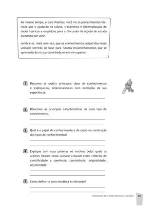 METODOLOGIA DA PESQUISA CIENTÍFICA | UNIDADE 2 85
Ao mesmo tempo, e para finalizar, você viu os procedimentos téc-
nicos que o ajudarão na coleta, tratamento e sistematização de
dados teóricos e empíricos para a discussão do objeto de estudo
escolhido por você.
Lembre-se, mais uma vez, que os conhecimentos adquiridos nessa
unidade servirão de base para futuros encaminhamentos que se
apresentarão na sua caminhada no ensino superior.
Descreva os quatro principais tipos de conhecimentos
e explique-os, relacionando-os com exemplos da sua
experiência.
__________________________________________________
__________________________________________________
Relacione as principais características de cada tipo de
conhecimento.
__________________________________________________
__________________________________________________
Qual é o papel do conhecimento e da razão na construção
dos tipos de conhecimentos?
__________________________________________________
__________________________________________________
Explique com suas palavras os motivos pelos quais os
autores citados nessa unidade colocam como critérios de
cientificidade a coerência; consistência; originalidade;
objetividade!
__________________________________________________
__________________________________________________
Como definir se uma temática é relevante?
__________________________________________________
__________________________________________________
2
1
3
4
5
 