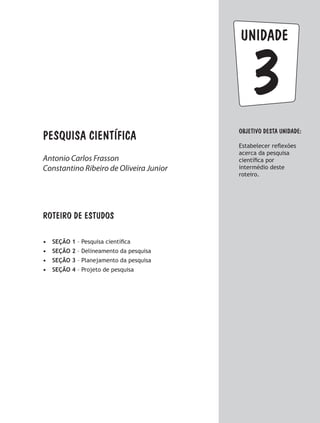 Pesquisa científica
3
unidade
Objetivo dESTA unidade:
Estabelecer reflexões
acerca da pesquisa
científica por
intermédio deste
roteiro.
ROTEIRO DE ESTUDOS
•	 SEÇÃO 1 – Pesquisa científica
•	 SEÇÃO 2 – Delineamento da pesquisa
•	 SEÇÃO 3 – Planejamento da pesquisa
•	 SEÇÃO 4 – Projeto de pesquisa
Antonio Carlos Frasson
Constantino Ribeiro de Oliveira Junior
 
