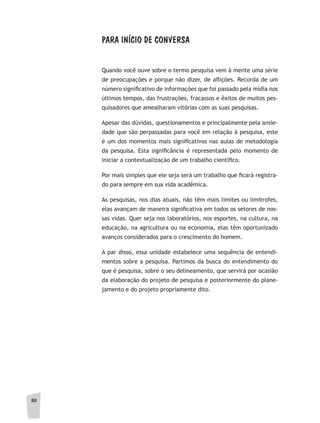 88
PARA INÍCIO DE CONVERSA
Quando você ouve sobre o termo pesquisa vem à mente uma série
de preocupações e porque não dizer, de aflições. Recorda de um
número significativo de informações que foi passado pela mídia nos
últimos tempos, das frustrações, fracassos e êxitos de muitos pes-
quisadores que amealharam vitórias com as suas pesquisas.
Apesar das dúvidas, questionamentos e principalmente pela ansie-
dade que são perpassadas para você em relação à pesquisa, este
é um dos momentos mais significativos nas aulas de metodologia
da pesquisa. Esta significância é representada pelo momento de
iniciar a contextualização de um trabalho científico.
Por mais simples que ele seja será um trabalho que ficará registra-
do para sempre em sua vida acadêmica.
As pesquisas, nos dias atuais, não têm mais limites ou limítrofes,
elas avançam de maneira significativa em todos os setores de nos-
sas vidas. Quer seja nos laboratórios, nos esportes, na cultura, na
educação, na agricultura ou na economia, elas têm oportunizado
avanços considerados para o crescimento do homem.
A par disso, essa unidade estabelece uma sequência de entendi-
mentos sobre a pesquisa. Partimos da busca do entendimento do
que é pesquisa, sobre o seu delineamento, que servirá por ocasião
da elaboração do projeto de pesquisa e posteriormente do plane-
jamento e do projeto propriamente dito.
 