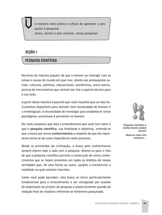 METODOLOGIA DA PESQUISA CIENTÍFICA | UNIDADE 3 89
SEÇÃO 1
PESQUISA CIENTÍFICA
Partimos da máxima popular de que o homem ao interagir com as
coisas e causas do mundo em que vive, atento aos pressupostos so-
ciais, culturais, políticos, educacionais, econômicos, entre outros,
precisa de instrumentos que venham dar-lhe o suporte técnico para
a sua ação.
A partir desta máxima é possível que você visualize que um dos ins-
trumentos disponíveis para atender esta necessidade do homem é
a investigação. A necessidade de investigar para estabelecer novos
paradigmas conceituais é premente no homem.
Por mais complexo que seja o entendimento que você tem sobre o
que é pesquisa	científi	ca, sua finalidade e objetivos, entende-se
que a busca por novos conhecimentos a respeito do que ela repre-
senta torna-se de suma importância neste processo.
Desde os primórdios da civilização, a busca pelo conhecimento
sempre esteve lado a lado com a pesquisa. Atente-se para o fato
de que a pesquisa científica permite a construção de novos conhe-
cimentos que se fazem presentes em todos os âmbitos de nossas
atividades que, de uma forma ou outra, ajudam a transformar a
realidade na qual estamos inseridos.
Como você pode perceber, esta busca se torna particularmente
fundamental para o entendimento a ser consignado por ocasião
da elaboração do projeto de pesquisa e posteriormente quando da
redação final do relatório referente ao fenômeno pesquisado.
Pesquisa científica e
conhecimento andam
juntos?
Observe como isto
acontece...
A maneira mais prática e eficaz de aprender a pes-
quisar é pesquisar.
Assim, atento a esta máxima, vamos pesquisar.
 