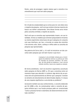 90
Porém, antes de prosseguir, registre abaixo qual o conceito e/ou
entendimento que você tem sobre pesquisa.
________________________________________________________
________________________________________________________
________________________________________________________
________________________________________________________
Em virtude da complexidade que se avista para ter uma ideia clara
a respeito da pesquisa, você verá que existem diversas maneiras de
buscar sua melhor compreensão. Uma dessas formas seria iniciar
pelos conceitos emitidos a respeito do assunto.
Você verá que os conceitos aqui apresentados trazem, em sua to-
talidade, formas ou modelos que orientam pesquisadores iniciantes
ou mesmo experientes nesta busca do que é pesquisa em conjunto
com suas interfaces, por isso, a incursão no campo dos conceitos
é de extrema valia. Assim, conheça e reflita sobre os conceitos de
pesquisa aqui apresentados.
Nas palavras de Cervo (2007, p. 57) você vai encontrar um dos con-
ceitos sobre pesquisa que vem bem ilustrar o que ela é:
A pesquisa é uma atividade voltada para a investi-
gação de problemas teóricos ou práticos por meio
do emprego de processos científicos. Ela parte,
pois, de uma dúvida ou problema e, com o uso do
método científico, busca uma resposta ou solução.
De forma semelhante, você vai encontrar argumentos conceituais
sobre pesquisa em Barros (2007, p. 81) que a conceitua como um
momento ímpar para descobrir e conhecer algo dentro de um pro-
cesso ativo de questionamento ao afirmar que a pesquisa “consiste
na tentativa de desvelamento de determinados objetos. É a busca
de uma resposta significativa a uma dúvida ou problema”.
Acrescente também aos seus conhecimentos, o conceito elaborado
por Gil (2008, p.26). Ao contextualizar sobre o conceito de pes-
quisa enfatiza que a sua função precípua pode ser caracterizada
“como o processo formal e sistemático de desenvolvimento do mé-
todo científico”.
 