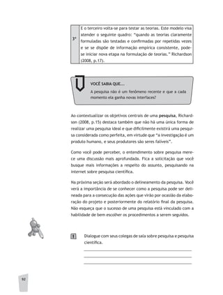 92
3º
E o terceiro volta-se para testar as teorias. Este modelo visa
atender o seguinte quadro: “quando as teorias claramente
formuladas são testadas e confirmadas por repetidas vezes
e se se dispõe de informação empírica consistente, pode-
se iniciar nova etapa na formulação de teorias.” Richardson
(2008, p.17).
VOCÊ	SABIA	QUE...
A pesquisa não é um fenômeno recente e que a cada
momento ela ganha novas interfaces?
Ao contextualizar os objetivos centrais de uma pesquisa, Richard-
son (2008, p.15) destaca também que não há uma única forma de
realizar uma pesquisa ideal e que dificilmente existirá uma pesqui-
sa considerada como perfeita, em virtude que “a investigação é um
produto humano, e seus produtores são seres falíveis”.
Como você pode perceber, o entendimento sobre pesquisa mere-
ce uma discussão mais aprofundada. Fica a solicitação que você
busque mais informações a respeito do assunto, pesquisando na
internet sobre pesquisa científica.
Na próxima seção será abordado o delineamento da pesquisa. Você
verá a importância de se conhecer como a pesquisa pode ser deli-
neada para a consecução das ações que virão por ocasião da elabo-
ração do projeto e posteriormente do relatório final da pesquisa.
Não esqueça que o sucesso de uma pesquisa está vinculado com a
habilidade de bem escolher os procedimentos a serem seguidos.
Dialogue com seus colegas de sala sobre pesquisa e pesquisa
científica.
__________________________________________________
__________________________________________________
__________________________________________________
1
 