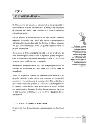 METODOLOGIA DA PESQUISA CIENTÍFICA | UNIDADE 3 93
SEÇÃO 2
DELINEAMENTO DA PESQUISA
O delineamento da pesquisa é considerado pelos pesquisadores
como um fator de suma importância na elaboração de um projeto
de pesquisa. Para tanto, você deve conhecer como é consignado
este delineamento.
Em sua maioria, as formas estruturais de uma pesquisa científica
podem ser delineadas e/ou classificadas atendendo os pressupostos
teóricos determinados. Esse ato visa facilitar a vida do pesquisa-
dor. Esse conhecimento será muito útil quando você elaborar o seu
projeto de pesquisa.
Observe que o delineamento formal não pode ser arbitrário. Ele
deve estar em plena conexão com as hipóteses que se almeja dis-
cutir (ou comprovar) e principalmente encontrar-se vinculado dire-
tamente com o problema a ser pesquisado.
Perceba que isto significa que toda classificação apresentada pe-
los diversos autores que abordam sobre esta questão deve ser
respeitada.
Assim, ao mapear os diversos delineamentos existentes sobre a
pesquisa científica e principalmente o que cada um desses deli-
neamentos representa para o processo científico, entendeu-se
que seria interessante apresentar a você uma classificação clássi-
ca. O saber construído em torno dessa classificação está dividido
em quatro partes: do ponto de vista da sua natureza, da forma
de abordagem do problema, de seus objetivos e dos procedimen-
tos técnicos.
1ª - DO PONTO DE VISTA DA SUA NATUREZA
Do ponto de vista da sua natureza a pesquisa pode ser classificada
em:
Saiba que embora
ainda existam diversas
formas e modelos
desse delineamento,
apresentados em
manuais e livros de
pesquisa, elas não
são excludentes. Não
existe um ferramental
único e universal que
venha estabelecer
tais paradigmas com
precisão.
 