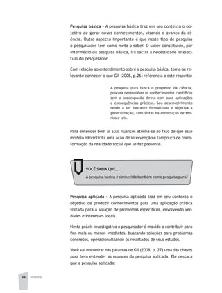 94 FILOSOFIA
Pesquisa básica - A pesquisa básica traz em seu contexto o ob-
jetivo de gerar novos conhecimentos, visando o avanço da ci-
ência. Outro aspecto importante é que neste tipo de pesquisa
o pesquisador tem como meta o saber. O saber constituído, por
intermédio da pesquisa básica, irá saciar a necessidade intelec-
tual do pesquisador.
Com relação ao entendimento sobre a pesquisa básica, torna-se re-
levante conhecer o que Gil (2008, p.26) referencia a este respeito:
A pesquisa pura busca o progresso da ciência,
procura desenvolver os conhecimentos científicos
sem a preocupação direta com suas aplicações
e consequências práticas. Seu desenvolvimento
tende a ser bastante formalizado e objetiva a
generalização, com vistas na construção de teo-
rias e leis.
Para entender bem as suas nuances atenha-se ao fato de que esse
modelo não solicita uma ação de intervenção e tampouco de trans-
formação da realidade social que se faz presente.
VOCÊ SABIA QUE...
Apesquisa básica é conhecida também como pesquisa pura?
Pesquisa aplicada - A pesquisa aplicada traz em seu contexto o
objetivo de produzir conhecimentos para uma aplicação prática
voltada para a solução de problemas específicos, envolvendo ver-
dades e interesses locais.
Nesta práxis investigativa o pesquisador é movido a contribuir para
fins mais ou menos imediatos, buscando soluções para problemas
concretos, operacionalizando os resultados de seus estudos.
Você vai encontrar nas palavras de Gil (2008, p. 27) uma das chaves
para bem entender as nuances da pesquisa aplicada. Ele destaca
que a pesquisa aplicada:
 