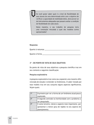 98 FILOSOFIA
Se você quiser saber qual é o nível de flexibilidade de
seus alunos de uma determinada série com o objetivo de
verificar a capacidade de mobilidade deles, deve prover-se
de instrumentos adequados que possam avaliar a condição
de flexibilidade de cada aluno.
Desta maneira, o seu trabalho de pesquisa teria
uma conotação vinculada a qual dos modelos acima
apresentados?
Respostas
Quanto à natureza _______________________________________
Quanto à forma __________________________________________
3ª - DO PONTO DE VISTA DE SEUS OBJETIVOS
Do ponto de vista de seus objetivos a pesquisa científica traz em
seu contexto a seguinte classificação:
Pesquisa exploratória
A pesquisa exploratória traz como seu expoente uma maneira dife-
renciada de estudar e entender os fenômenos. O saber instado por
esse modelo traz em seu conjunto alguns aspectos significativos.
Vejam quais:
1º O primeiro por ver a forma de um fenômeno atual pouco
explorado.
2º O segundo centrado na familiaridade com o problema a
ser pesquisado.
3º E como terceiro, talvez o aspecto mais importante, por
apresentar o menor grau de rigidez no seu aspecto de
planejamento.
 