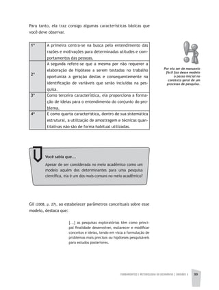 FUNDAMENTOS E METODOLOGIA DA GEOGRAFIA | UNIDADE 3 99
Para tanto, ela traz consigo algumas características básicas que
você deve observar.
1ª A primeira centra-se na busca pelo entendimento das
razões e motivações para determinadas atitudes e com-
portamentos das pessoas.
2ª
A segunda refere-se que a mesma por não requerer a
elaboração de hipótese a serem testadas no trabalho
oportuniza a geração destas e consequentemente na
identificação de variáveis que serão incluídas na pes-
quisa.
3ª Como terceira característica, ela proporciona a forma-
ção de ideias para o entendimento do conjunto do pro-
blema.
4ª E como quarta característica, dentro de sua sistemática
estrutural, a utilização de amostragem e técnicas quan-
titativas não são de forma habitual utilizadas.
Por ela ser de manuseio
fácil faz desse modelo
o passo inicial no
contexto geral de um
processo de pesquisa.
Você	sabia	que...
Apesar de ser considerada no meio acadêmico como um
modelo aquém dos determinantes para uma pesquisa
científica, ela é um dos mais comuns no meio acadêmico?
Gil (2008, p. 27), ao estabelecer parâmetros conceituais sobre esse
modelo, destaca que:
[...] as pesquisas exploratórias têm como princi-
pal finalidade desenvolver, esclarecer e modificar
conceitos e ideias, tendo em vista a formulação de
problemas mais precisos ou hipóteses pesquisáveis
para estudos posteriores.
 
