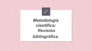 Metodología
científica:
Revisión
bibliográfica.
 