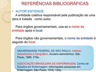 REFERÊNCIAS BIBLIOGRÁFICAS
• AUTOR ENTIDADE
A entidade coletiva responsável pela publicação de uma
obra é tratada como autor.
Para órgãos governamentais, usa-se o nome da
entidade após o local;
Para órgãos não governamentais, o nome da entidade é
seguido do local.
UNIVERSIDADE FEDERAL DE SÃO PAULO. Instituto
Astronômico e Geográfico. Anuário astronômico. São
Paulo, 1988. 279p.
ASSOCIAÇÃO BRASILEIRA DE ENFERMAGEM. Centro de
Estudos em Enfermagem. Informações pesquisas em
Enfermagem. São Paulo, 1916. 124p.
 
