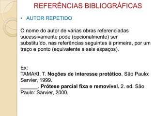 REFERÊNCIAS BIBLIOGRÁFICAS
• AUTOR REPETIDO
O nome do autor de várias obras referenciadas
sucessivamente pode (opcionalmente) ser
substituído, nas referências seguintes à primeira, por um
traço e ponto (equivalente a seis espaços).
Ex:
TAMAKI, T. Noções de interesse protético. São Paulo:
Sarvier, 1999.
______. Prótese parcial fixa e removível. 2. ed. São
Paulo: Sarvier, 2000.
 