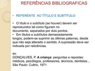 REFERÊNCIAS BIBLIOGRAFICAS
• REFERENTE AO TÍTULO E SUBTÍTULO:
• O título e o subtítulo (se houver) devem ser
reproduzidos tal como figuram no
documento, separados por dois pontos.
• Em títulos e subtítulos demasiadamente
longos, podem-se suprimir as últimas palavras, desde
que não seja alterado o sentido. A supressão deve ser
indicada por reticências.
ex:
GONÇALVES, P. A criança: perguntas e repostas:
médicos, psicólogos, professores, técnicos, dentistas...
São Paulo: Cultrix, 1971.
 