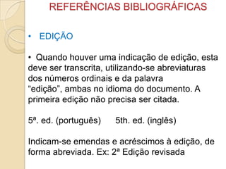 REFERÊNCIAS BIBLIOGRÁFICAS
• EDIÇÃO
• Quando houver uma indicação de edição, esta
deve ser transcrita, utilizando-se abreviaturas
dos números ordinais e da palavra
“edição”, ambas no idioma do documento. A
primeira edição não precisa ser citada.
5ª. ed. (português) 5th. ed. (inglês)
Indicam-se emendas e acréscimos à edição, de
forma abreviada. Ex: 2ª Edição revisada
 