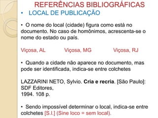 REFERÊNCIAS BIBLIOGRÁFICAS
• LOCAL DE PUBLICAÇÃO
• O nome do local (cidade) figura como está no
documento. No caso de homônimos, acrescenta-se o
nome do estado ou país.
Viçosa, AL Viçosa, MG Viçosa, RJ
• Quando a cidade não aparece no documento, mas
pode ser identificada, indica-se entre colchetes
LAZZARINI NETO, Sylvio. Cria e recria. [São Paulo]:
SDF Editores,
1994. 108 p.
• Sendo impossível determinar o local, indica-se entre
colchetes [S.l.] (Sine loco = sem local).
 