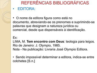 REFERÊNCIAS BIBLIOGRÁFICAS
• EDITORA:
• O nome da editora figura como está no
documento, abreviando-se os prenomes e suprimindo-se
palavras que designam a natureza jurídica ou
comercial, desde que dispensáveis à identificação.
Ex:
LIMA, M. Tem encontro com Deus: teologia para leigos.
Rio de Janeiro: J. Olympio, 1985.
Nota - Na publicação: Livraria José Olympio Editora.
• Sendo impossível determinar a editora, indica-se entre
colchetes [S.n.]
 