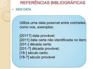 REFERÊNCIAS BIBLIOGRÁFICAS
• SEM DATA
Utilize uma data possível entre colchetes
como nos, exemplos:
[2011?] data provável;
[2011] data certa não identificada no item;
[201-] década certa;
[201-?] década provável;
[18-] século certo;
[18-?] século provável
 