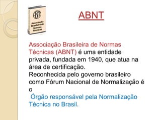 ABNT
Associação Brasileira de Normas
Técnicas (ABNT) é uma entidade
privada, fundada em 1940, que atua na
área de certificação.
Reconhecida pelo governo brasileiro
como Fórum Nacional de Normalização é
o
Órgão responsável pela Normalização
Técnica no Brasil.
 