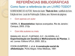 REFERÊNCIAS BIBLIOGRÁFICAS
Como fazer a referência de um LIVRO TODO?
• Com apenas um autor
VIEIRA, S. Bioestatística: tópicos avançados. Rio de Janeiro:
Campus, 2003. 212p
• Com três autores ou mais
RAMALHO, M.A.P.; FURTADO, D.F.; OLIVEIRA, A.C.
Experimentação em Genética e Melhoramento de Plantas. 2.
ed. Lavras: Editora UFLA, 2005. 322 p.
COOK-GUMPERZ, J. et al. A construção social da
alfabetização. Porto Alegre: Artes Médicas, 1991
 