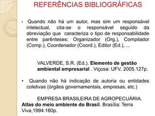 REFERÊNCIAS BIBLIOGRÁFICAS
• Quando não há um autor, mas sim um responsável
intelectual, cita-se o responsável seguido da
abreviação que caracteriza o tipo de responsabilidade
entre parênteses: Organizador (Org.), Compilador
(Comp.), Coordenador (Coord.), Editor (Ed.), ...
VALVERDE, S.R. (Ed.). Elemento de gestão
ambiental empresarial . Viçosa: UFV, 2005.127p.
• Quando não há indicação de autoria ou entidades
coletivas (órgãos governamentais, empresas, etc.)
EMPRESA BRASILEIRA DE AGROPECUÁRIA.
Atlas do meio ambiente do Brasil. Brasília: Terra
Viva,1994.160p.
 