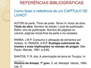 REFERÊNCIAS BIBLIOGRÁFICAS
Como fazer a referência de um CAPÍTULO DE
LIVRO?
AUTOR da parte. Título da parte. Termo In: Autor da obra.
Título da obra. Número de edição. Local de publicação:
Editor, ano de publicação. Número de páginas ou
volume, páginas inicial-final da parte e /ou isoladas.
PARRA, J.R.P. Consumo e utilização de alimentos por
insetos. In: PANIZZI, A.R.P. Ecologia nutricional de
insetos e suas implicações no manejo de pragas. São
Paulo: Manole, 1991. p.9-65.
SANTOS, F. R. dos. A colonização da terra do Tucujús. In:
______.
História do Amapá, 1º grau. 2. ed. Macapá: Valcan, 1994.
cap. 3.
 