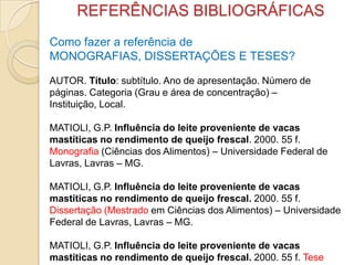 REFERÊNCIAS BIBLIOGRÁFICAS
Como fazer a referência de
MONOGRAFIAS, DISSERTAÇÕES E TESES?
AUTOR. Título: subtítulo. Ano de apresentação. Número de
páginas. Categoria (Grau e área de concentração) –
Instituição, Local.
MATIOLI, G.P. Influência do leite proveniente de vacas
mastíticas no rendimento de queijo frescal. 2000. 55 f.
Monografia (Ciências dos Alimentos) – Universidade Federal de
Lavras, Lavras – MG.
MATIOLI, G.P. Influência do leite proveniente de vacas
mastíticas no rendimento de queijo frescal. 2000. 55 f.
Dissertação (Mestrado em Ciências dos Alimentos) – Universidade
Federal de Lavras, Lavras – MG.
MATIOLI, G.P. Influência do leite proveniente de vacas
mastíticas no rendimento de queijo frescal. 2000. 55 f. Tese
 
