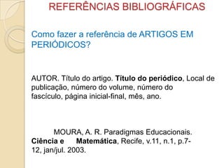 REFERÊNCIAS BIBLIOGRÁFICAS
Como fazer a referência de ARTIGOS EM
PERIÓDICOS?
AUTOR. Título do artigo. Título do periódico, Local de
publicação, número do volume, número do
fascículo, página inicial-final, mês, ano.
MOURA, A. R. Paradigmas Educacionais.
Ciência e Matemática, Recife, v.11, n.1, p.7-
12, jan/jul. 2003.
 