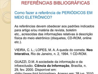 REFERÊNCIAS BIBLIOGRÁFICAS
Como fazer a referência de PERIÓDICOS EM
MEIO ELETRÔNICO?
As referências devem obedecer aos padrões indicados
para artigo e/ou matéria de revista, boletim
etc., acrescidas das informações relativas à descrição
física do meio eletrônico (disquetes, CD-ROM, online
etc.).
VIEIRA, C. L.; LOPES, M. A. A queda do cometa. Neo
Interativa, Rio de Janeiro, n. 2, 1994. 1 CD-ROM.
GUAZZI, D.M. A sociedade da informação e da
infoexclusão. Ciência da Informação, Brasília, n.
29, fev. 2000. Disponível em:
 