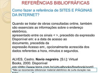 REFERÊNCIAS BIBLIOFRÁFICAS
Como fazer a referência de SITES E PÁGINAS
DA INTERNET?
Quando se tratar de obras consultadas online, também
são essenciais as informações sobre o endereço
eletrônico,
apresentado entre os sinais < >, precedido da expressão
Disponível em: e a data de acesso ao
documento, precedida da
expressão Acesso em:, opcionalmente acrescida dos
dados referentes a hora, minutos e segundos.
ALVES, Castro. Navio negreiro. [S.l.]: Virtual
Books, 2000. Disponível
em:<http://www.terra.com.br/virtualbooks/freebook/port/L
port2/navionegreiro.htm>. Acesso em: 10*Não se recomenda referenciar material eletrônico de curta duração nas
 