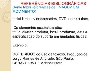 REFERÊNCIAS BIBLIOGRÁFICAS
Como fazer referências de IMAGEM EM
MOVIMENTO?
Inclui filmes, videocassetes, DVD, entre outros.
Os elementos essenciais são:
título, diretor, produtor, local, produtora, data e
especificação do suporte em unidades físicas.
Exemplo:
OS PERIGOS do uso de tóxicos. Produção de
Jorge Ramos de Andrade. São Paulo:
CERAVI, 1983. 1 videocassete.
 