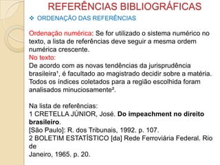 REFERÊNCIAS BIBLIOGRÁFICAS
 ORDENAÇÃO DAS REFERÊNCIAS
Ordenação numérica: Se for utilizado o sistema numérico no
texto, a lista de referências deve seguir a mesma ordem
numérica crescente.
No texto:
De acordo com as novas tendências da jurisprudência
brasileira¹, é facultado ao magistrado decidir sobre a matéria.
Todos os índices coletados para a região escolhida foram
analisados minuciosamente².
Na lista de referências:
1 CRETELLA JÚNIOR, José. Do impeachment no direito
brasileiro.
[São Paulo]: R. dos Tribunais, 1992. p. 107.
2 BOLETIM ESTATÍSTICO [da] Rede Ferroviária Federal. Rio
de
Janeiro, 1965. p. 20.
 