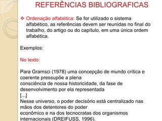 REFERÊNCIAS BIBLIOGRAFICAS
 Ordenação alfabética: Se for utilizado o sistema
alfabético, as referências devem ser reunidas no final do
trabalho, do artigo ou do capítulo, em uma única ordem
alfabética.
Exemplos:
No texto:
Para Gramsci (1978) uma concepção de mundo crítica e
coerente pressupõe a plena
consciência de nossa historicidade, da fase de
desenvolvimento por ela representada
[...]
Nesse universo, o poder decisório está centralizado nas
mãos dos detentores do poder
econômico e na dos tecnocratas dos organismos
internacionais (DREIFUSS, 1996).
 