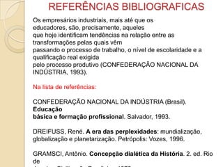 REFERÊNCIAS BIBLIOGRAFICAS
Os empresários industriais, mais até que os
educadores, são, precisamente, aqueles
que hoje identificam tendências na relação entre as
transformações pelas quais vêm
passando o processo de trabalho, o nível de escolaridade e a
qualificação real exigida
pelo processo produtivo (CONFEDERAÇÃO NACIONAL DA
INDÚSTRIA, 1993).
Na lista de referências:
CONFEDERAÇÃO NACIONAL DA INDÚSTRIA (Brasil).
Educação
básica e formação profissional. Salvador, 1993.
DREIFUSS, René. A era das perplexidades: mundialização,
globalização e planetarização. Petrópolis: Vozes, 1996.
GRAMSCI, Antônio. Concepção dialética da História. 2. ed. Rio
de
 