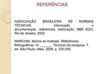 REFERÊNCIAS
ASSOCIAÇÃO BRASILEIRA DE NORMAS
TÉCNICAS. Informação e
documentação, referências, elaboração: NBR 6023.
Rio de Janeiro, 2002.
MARCONI, Marina de Andrade. Referências
Bibliográficas. In: ______. Técnicas de pesquisa. 7.
ed. São Paulo: Atlas, 2009. p. 235-255.
 