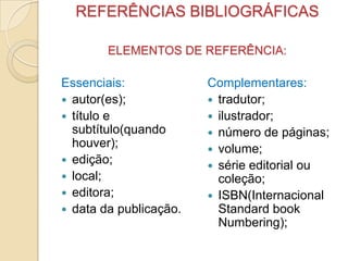 REFERÊNCIAS BIBLIOGRÁFICAS
ELEMENTOS DE REFERÊNCIA:
Essenciais:
 autor(es);
 título e
subtítulo(quando
houver);
 edição;
 local;
 editora;
 data da publicação.
Complementares:
 tradutor;
 ilustrador;
 número de páginas;
 volume;
 série editorial ou
coleção;
 ISBN(Internacional
Standard book
Numbering);
 