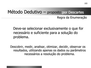 103
Deve-se selecionar exclusivamente o que for
necessário e suficiente para a solução do
problema.
Descobrir, medir, analisar, otimizar, decidir, observar os
resultados, utilizando apenas os dados ou parâmetros
necessários a resolução do problema.
Regra da Enumeração
Método Dedutivo
Método Dedutivo –
– proposto
proposto por Descartes
por Descartes
 