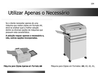 104
Utilizar Apenas o Necessário
Utilizar Apenas o Necessário
Máquina para Cópias Apenas em Formato A4 Máquina para Cópias em Formatos: A4, A3, A2, A1,
Máquina para Cópias Apenas em Formato A4
Se o cliente necessitar apenas de uma
máquina que realize cópias em formato A4,
deve-se analisar qual a melhor solução
dentre as diversas opções de máquinas que
possuem esta característica.
A solução requer apenas o necessário e,
não, outras opções incorporadas.
 
