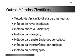 106
Outros Métodos Científicos
Outros Métodos Científicos
• Método da Aplicação direta de uma teoria;
• Método de rever hipóteses;
• Método crítico ou dialético;
• Método da inovação;
• Método da transferência dos conceitos;
• Método da transferência por analogia;
• Método da prolongação.
 