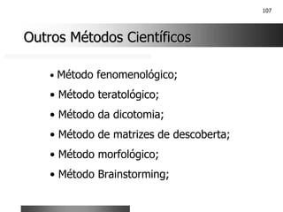 107
Outros Métodos Científicos
Outros Métodos Científicos
• Método fenomenológico;
• Método teratológico;
• Método da dicotomia;
• Método de matrizes de descoberta;
• Método morfológico;
• Método Brainstorming;
 