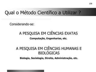 108
Qual o Método Científico a Utilizar ?
A PESQUISA EM CIÊNCIAS EXATAS
Computação, Engenharias, etc.
A PESQUISA EM CIÊNCIAS HUMANAS E
BIOLÓGICAS
Biologia, Sociologia, Direito, Administração, etc.
Considerando-se:
 