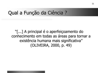 11
Qual a Função da Ciência ?
Qual a Função da Ciência ?
“[...] A principal é o aperfeiçoamento do
conhecimento em todas as áreas para tornar a
existência humana mais significativa”
(OLIVEIRA, 2000, p. 49)
 