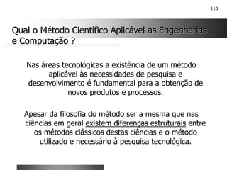 110
Qual o Método Científico Aplicável as Engenharias
Qual o Método Científico Aplicável as Engenharias
e Computação ?
e Computação ?
Nas áreas tecnológicas a existência de um método
aplicável às necessidades de pesquisa e
desenvolvimento é fundamental para a obtenção de
novos produtos e processos.
Apesar da filosofia do método ser a mesma que nas
ciências em geral existem diferenças estruturais entre
os métodos clássicos destas ciências e o método
utilizado e necessário à pesquisa tecnológica.
 