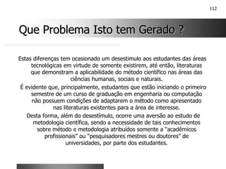 112
Que Problema Isto tem Gerado ?
Que Problema Isto tem Gerado ?
Estas diferenças tem ocasionado um desestimulo aos estudantes das áreas
tecnológicas em virtude de somente existirem, até então, literaturas
que demonstram a aplicabilidade do método científico nas áreas das
ciências humanas, sociais e naturais.
É evidente que, principalmente, estudantes que estão iniciando o primeiro
semestre de um curso de graduação em engenharia ou computação
não possuem condições de adaptarem o método como apresentado
nas literaturas existentes para a área de interesse.
Desta forma, além do desestímulo, ocorre uma aversão ao estudo de
metodologia científica, sendo a necessidade de tais conhecimentos
sobre método e metodologia atribuídos somente a “acadêmicos
profissionais” ou “pesquisadores mestres ou doutores” de
universidades, por parte dos estudantes.
 
