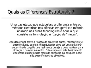 113
Quais as Diferenças Estruturais ?
Quais as Diferenças Estruturais ?
Uma das etapas que estabelece a diferença entre os
métodos científicos nas ciências em geral e o método
utilizado nas áreas tecnológicas é aquela que
consiste na formulação e fixação de “metas”.
Este diferencial prevê a fixação de objetivos claros, “exeqüíveis” e
quantificáveis, ou seja, o pesquisador deve ter uma idéia pré-
determinada daquilo que realmente deseja e deve realizar para
alcançar e cumprir as metas. Esta etapa consiste basicamente
em serem estabelecidas fases de execução da pesquisa onde
são quantificados os objetivos.
 