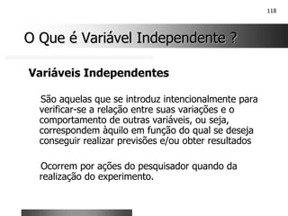 118
O Que é Variável Independente ?
O Que é Variável Independente ?
Variáveis Independentes
São aquelas que se introduz intencionalmente para
verificar-se a relação entre suas variações e o
comportamento de outras variáveis, ou seja,
correspondem àquilo em função do qual se deseja
conseguir realizar previsões e/ou obter resultados
Ocorrem por ações do pesquisador quando da
realização do experimento.
 