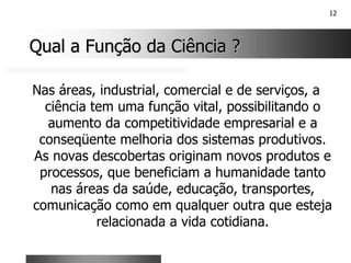 12
Qual a Função da Ciência ?
Qual a Função da Ciência ?
Nas áreas, industrial, comercial e de serviços, a
ciência tem uma função vital, possibilitando o
aumento da competitividade empresarial e a
conseqüente melhoria dos sistemas produtivos.
As novas descobertas originam novos produtos e
processos, que beneficiam a humanidade tanto
nas áreas da saúde, educação, transportes,
comunicação como em qualquer outra que esteja
relacionada a vida cotidiana.
 