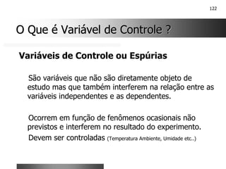 122
O Que é Variável de Controle ?
O Que é Variável de Controle ?
Variáveis de Controle ou Espúrias
São variáveis que não são diretamente objeto de
estudo mas que também interferem na relação entre as
variáveis independentes e as dependentes.
Ocorrem em função de fenômenos ocasionais não
previstos e interferem no resultado do experimento.
Devem ser controladas (Temperatura Ambiente, Umidade etc..)
 