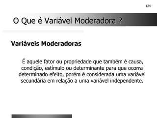 124
O Que é Variável Moderadora ?
O Que é Variável Moderadora ?
Variáveis Moderadoras
É aquele fator ou propriedade que também é causa,
condição, estímulo ou determinante para que ocorra
determinado efeito, porém é considerada uma variável
secundária em relação a uma variável independente.
 