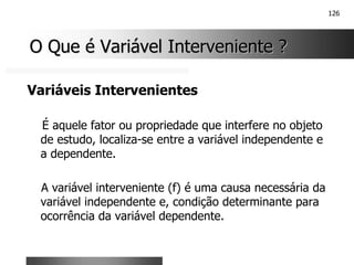 126
O Que é Variável Interveniente ?
O Que é Variável Interveniente ?
Variáveis Intervenientes
É aquele fator ou propriedade que interfere no objeto
de estudo, localiza-se entre a variável independente e
a dependente.
A variável interveniente (f) é uma causa necessária da
variável independente e, condição determinante para
ocorrência da variável dependente.
 