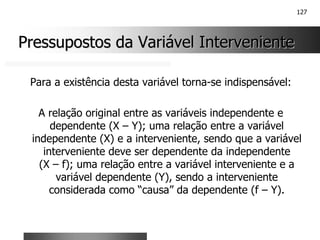 127
Pressupostos da Variável Interveniente
Pressupostos da Variável Interveniente
Para a existência desta variável torna-se indispensável:
A relação original entre as variáveis independente e
dependente (X – Y); uma relação entre a variável
independente (X) e a interveniente, sendo que a variável
interveniente deve ser dependente da independente
(X – f); uma relação entre a variável interveniente e a
variável dependente (Y), sendo a interveniente
considerada como “causa” da dependente (f – Y).
 