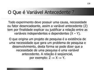 128
O Que é Variável Antecedente ?
O Que é Variável Antecedente ?
Todo experimento deve possuir uma causa, necessidade
ou fator desencadeante, assim a variável antecedente (Z)
tem por finalidade explicar ou justificar a relação entre as
variáveis independentes e dependentes (X – Y).
O que origina um projeto de pesquisa é a existência de
uma necessidade que gera um problema de pesquisa e
desenvolvimento, desta forma se pode dizer que a
necessidade de uma pesquisa é uma variável
antecedente. A relação é seqüencial,
por exemplo: Z ⇒ X ⇒ Y.
 