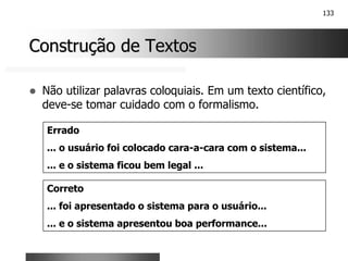 133
Construção de Textos
Construção de Textos
! Não utilizar palavras coloquiais. Em um texto científico,
deve-se tomar cuidado com o formalismo.
Errado
... o usuário foi colocado cara-a-cara com o sistema...
... e o sistema ficou bem legal ...
Correto
... foi apresentado o sistema para o usuário...
... e o sistema apresentou boa performance...
 